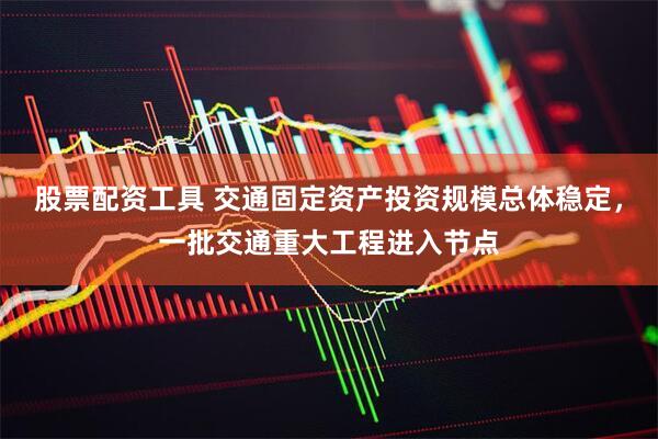 股票配资工具 交通固定资产投资规模总体稳定，一批交通重大工程进入节点