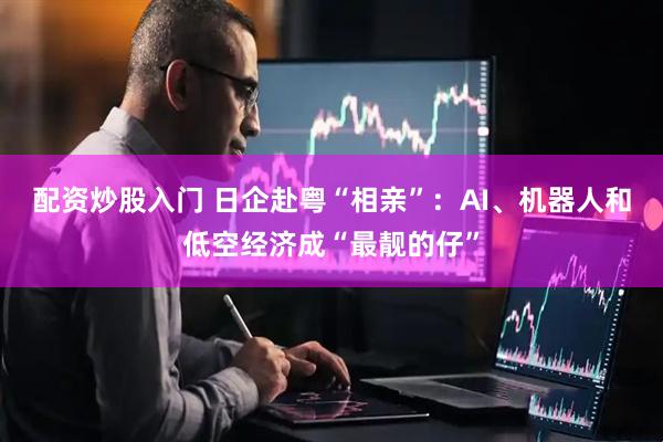 配资炒股入门 日企赴粤“相亲”：AI、机器人和低空经济成“最靓的仔”