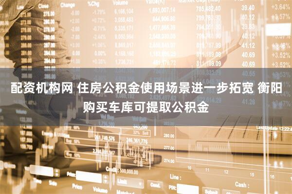 配资机构网 住房公积金使用场景进一步拓宽 衡阳购买车库可提取公积金