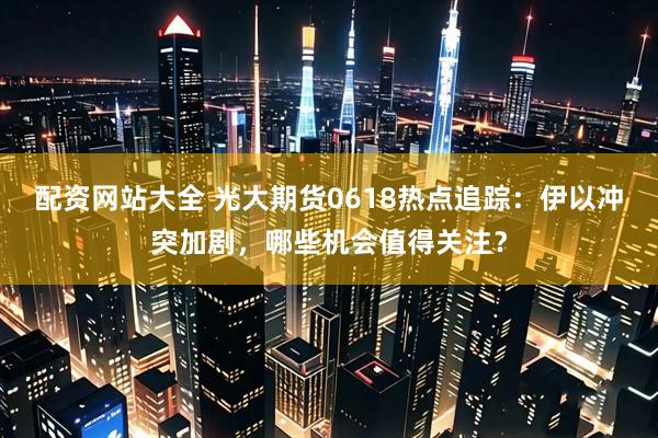 配资网站大全 光大期货0618热点追踪：伊以冲突加剧，哪些机会值得关注？