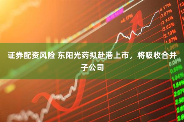 证券配资风险 东阳光药拟赴港上市，将吸收合并子公司