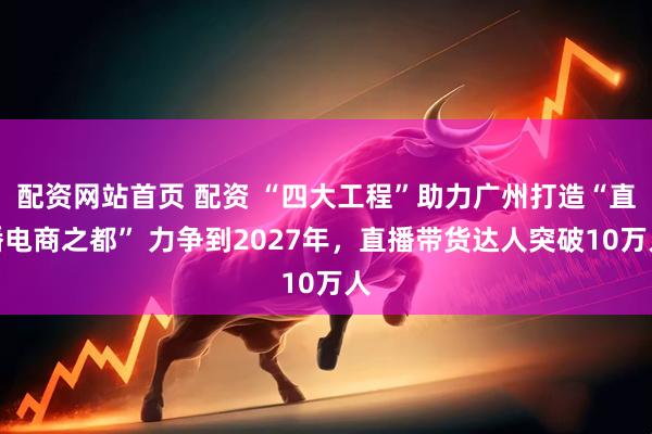 配资网站首页 配资 “四大工程”助力广州打造“直播电商之都” 力争到2027年，直播带货达人突破10万人