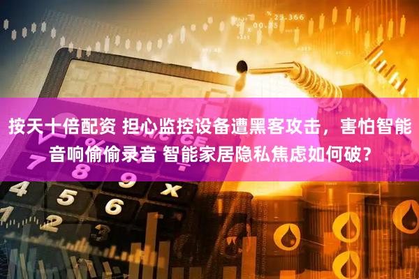 按天十倍配资 担心监控设备遭黑客攻击，害怕智能音响偷偷录音 智能家居隐私焦虑如何破？