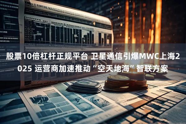 股票10倍杠杆正规平台 卫星通信引爆MWC上海2025 运营商加速推动“空天地海”智联方案