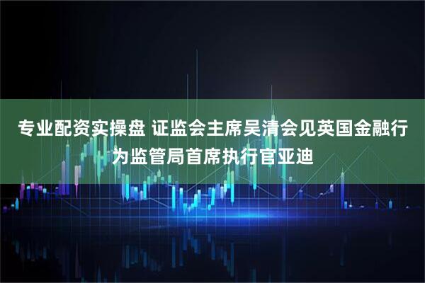 专业配资实操盘 证监会主席吴清会见英国金融行为监管局首席执行官亚迪