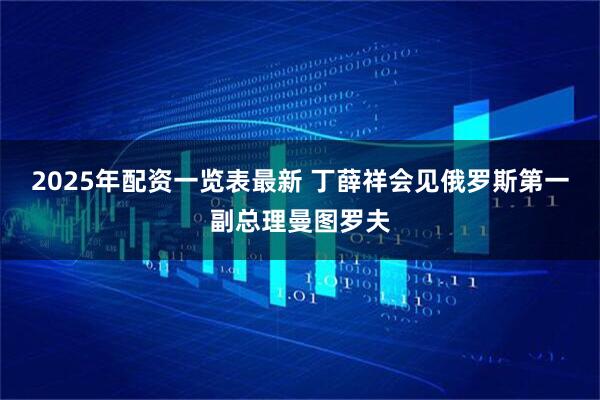 2025年配资一览表最新 丁薛祥会见俄罗斯第一副总理曼图罗夫