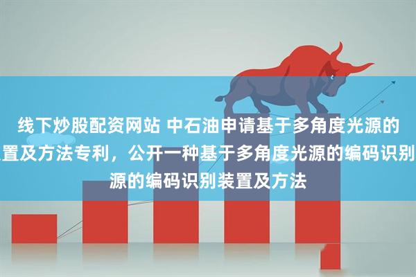 线下炒股配资网站 中石油申请基于多角度光源的编码识别装置及方法专利，公开一种基于多角度光源的编码识别装置及方法