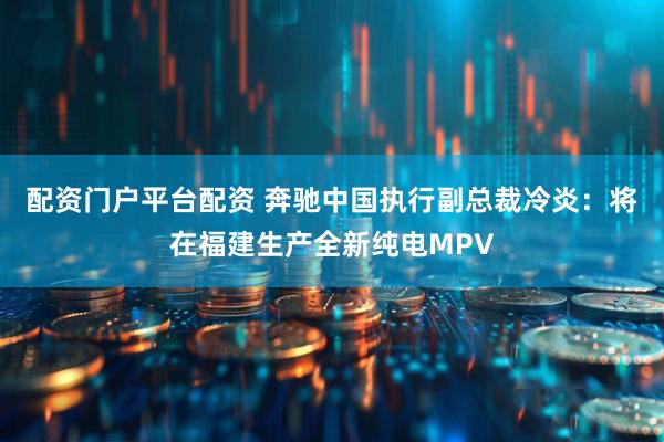 配资门户平台配资 奔驰中国执行副总裁冷炎：将在福建生产全新纯电MPV