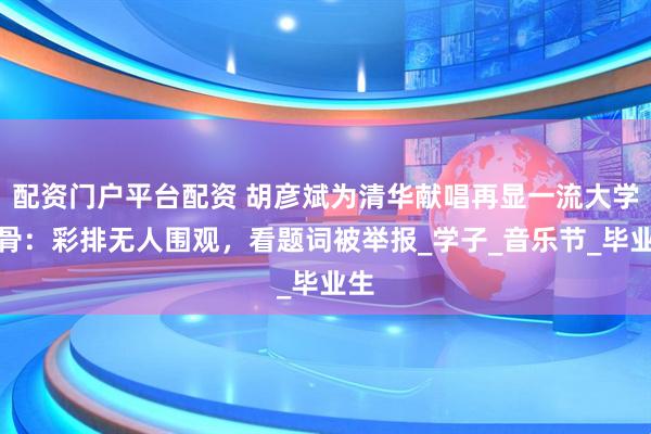 配资门户平台配资 胡彦斌为清华献唱再显一流大学风骨：彩排无人围观，看题词被举报_学子_音乐节_毕业生