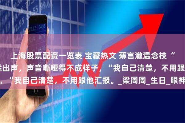 上海股票配资一览表 宝藏热文 薄言澈温念枝 “我有胃病。”温念枝突然出声，声音嘶哑得不成样子，“我自己清楚，不用跟他汇报。_梁周周_生日_眼神