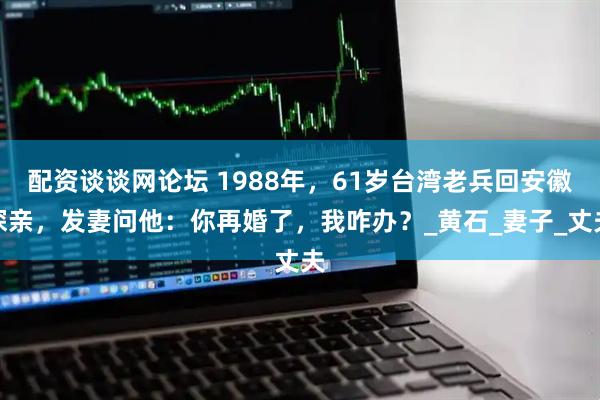 配资谈谈网论坛 1988年，61岁台湾老兵回安徽探亲，发妻问他：你再婚了，我咋办？_黄石_妻子_丈夫