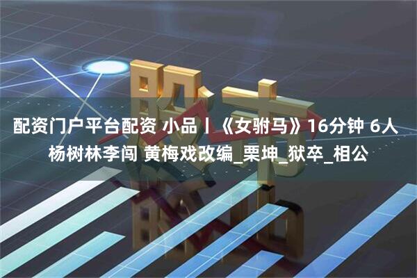 配资门户平台配资 小品丨《女驸马》16分钟 6人 杨树林李闯 黄梅戏改编_栗坤_狱卒_相公