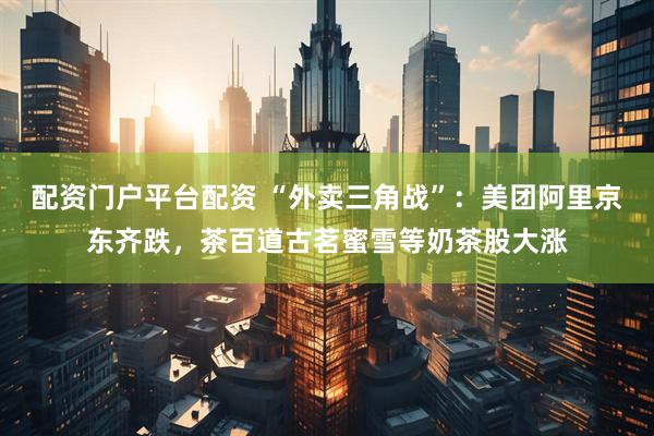 配资门户平台配资 “外卖三角战”：美团阿里京东齐跌，茶百道古茗蜜雪等奶茶股大涨