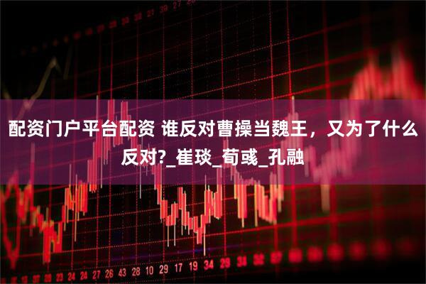 配资门户平台配资 谁反对曹操当魏王，又为了什么反对?_崔琰_荀彧_孔融