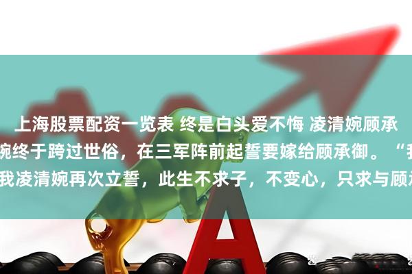 上海股票配资一览表 终是白头爱不悔 凌清婉顾承御 得胜还朝后，凌清婉终于跨过世俗，在三军阵前起誓要嫁给顾承御。 　　“我凌清婉再次立誓，此生不求子，不变心，只求与顾承_姑姑_将军府_承御才