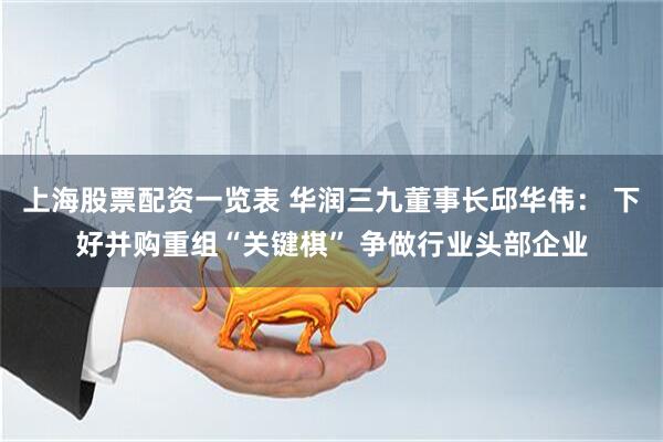 上海股票配资一览表 华润三九董事长邱华伟： 下好并购重组“关键棋” 争做行业头部企业