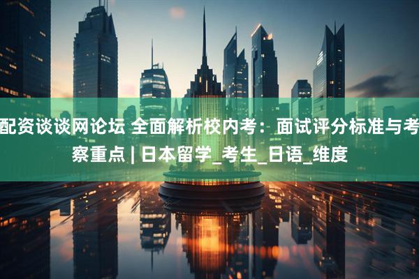 配资谈谈网论坛 全面解析校内考：面试评分标准与考察重点 | 日本留学_考生_日语_维度