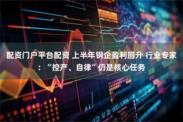 配资门户平台配资 上半年钢企盈利回升 行业专家：“控产、自律”仍是核心任务